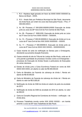 5
XXXX XXX XXX XXXXXX
AssessoriA DiGiTAL oNLiNe
______________________________________________________________________
1. R.3 - Hipoteca legal gravada em favor da XXXX XXXX XXXXXX do
Banco do Brasil – XXXX.
2. R.5 – Aresto feito por Prefeitura Municipal de São Paulo, decorrente
de dívida fiscal, por ordem do Juízo das Execuções Fiscais – Proc. nº
000.000.0/00-0.
3. Av. 06- Processo nº 000.0000.000000-0/0000 Execução de divida
junto ao Juízo da 26ª Vara Civil do Foro Central de São Paulo,
4. Av. 08 - Processo nº 0000-0/00, Execução de divida junto ao Juízo
da 3ª Vara Civil do Foro XXXX XXXXX – XXXXXX.
5. Av. 10 – Processo nº 000.00.000000-0, Execução de dívida jun to ao
Juízo da 6ª Vara Civil do foro XXX XXXX XXXXXXX – XXXXX.
6. Av. 11 – Processo nº 000.000000-0, Execução de dívida junto ao
Juízo da 6ª Vara Civil do XXXX XXX XXXXX – XXXXXXXXXX.
c) Copia recente de carta de notificação do Serasa para o Embargante,
denotando sua precária situação financeira.
d) Copias extraída do site do Tribunal de Justiça de São Paulo, onde ser vê
uma grande quantidade de processos movidos contra os Embargantes -
processos de Execução de dívidas fiscais e particulares de Execuções
de varias naturezas.
e) Extrato de dívida junto a Caixa Econômica Federal em nome de XXX
XXXX XXX XXXX, em aberto no valor de R$ 000.000,00
f) Carta do Ministério da Fazendo de cobrança de dívida I. Renda em
aberto de R$ 00.000,00
g) Carta do Ministério da Fazenda de cobrança de dívida de I. Renda em
aberto no valor de R$ 0.000,00
h) Notificação de dívida de OAB de divida em aberto de parte da anuidade
de 2013
i) Notificação de dívida da OAB da anuidade de 2014 em aberta, no valor
de 926,00
j) Carta do Conselho Regional de Corretores de Imóveis – notificação – de
dívida ativa.
k) Processo Trabalhista movido contra XXX XXXX XXXXX – em tramite
perante o Juízo da 00ª Vara Trabalhista de São Paulo.
Rua: xxxx 00, XXXXX XXX – Fones: (00) 0000-0000/(00) 0000-0000
e-mail: xxxxx@hotmail.com.br – CEP - 00000-000 – XXXX XX XXXXXX/XX
 
