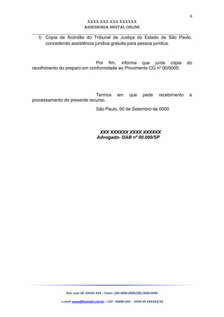 6
XXXX XXX XXX XXXXXX
AssessoriA DiGiTAL oNLiNe
______________________________________________________________________
l) Copia de Acórdão do Tribunal de Justiça do Estado de São Paulo,
concedendo assistência jurídica gratuita para pessoa jurídica.
Por fim, informa que junta cópia do
recolhimento do preparo em conformidade ao Provimento CG nº 00/0000.
Termos em que pede recebimento e
processamento do presente recurso.
São Paulo, 00 de Setembro de 0000
XXX XXXXXX XXXX XXXXXX
Advogado- OAB nº 00.000/SP
Rua: xxxx 00, XXXXX XXX – Fones: (00) 0000-0000/(00) 0000-0000
e-mail: xxxxx@hotmail.com.br – CEP - 00000-000 – XXXX XX XXXXXX/XX
 
