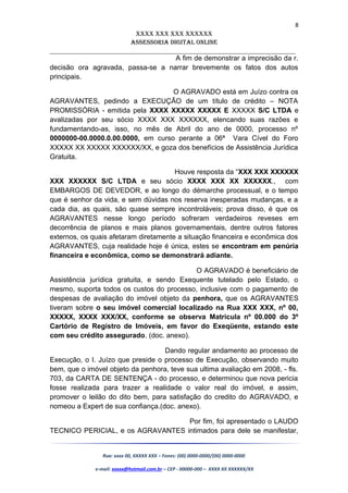 8
XXXX XXX XXX XXXXXX
AssessoriA DiGiTAL oNLiNe
______________________________________________________________________
A fim de demonstrar a imprecisão da r.
decisão ora agravada, passa-se a narrar brevemente os fatos dos autos
principais.
O AGRAVADO está em Juízo contra os
AGRAVANTES, pedindo a EXECUÇÃO de um título de crédito – NOTA
PROMISSÓRIA - emitida pela XXXX XXXXX XXXXX E XXXXX S/C LTDA e
avalizadas por seu sócio XXXX XXX XXXXXX, elencando suas razões e
fundamentando-as, isso, no mês de Abril do ano de 0000, processo nº
0000000-00.0000.0.00.0000, em curso perante a 06ª Vara Cível do Foro
XXXXX XX XXXXX XXXXXX/XX, e goza dos benefícios de Assistência Jurídica
Gratuita.
Houve resposta da “XXX XXX XXXXXX
XXX XXXXXX S/C LTDA e seu sócio XXXX XXX XX XXXXXX., com
EMBARGOS DE DEVEDOR, e ao longo do démarche processual, e o tempo
que é senhor da vida, e sem dúvidas nos reserva inesperadas mudanças, e a
cada dia, as quais, são quase sempre incontroláveis; prova disso, é que os
AGRAVANTES nesse longo período sofreram verdadeiros reveses em
decorrência de planos e mais planos governamentais, dentre outros fatores
externos, os quais afetaram diretamente a situação financeira e econômica dos
AGRAVANTES, cuja realidade hoje é única, estes se encontram em penúria
financeira e econômica, como se demonstrará adiante.
O AGRAVADO é beneficiário de
Assistência jurídica gratuita, e sendo Exequente tutelado pelo Estado, o
mesmo, suporta todos os custos do processo, inclusive com o pagamento de
despesas de avaliação do imóvel objeto da penhora, que os AGRAVANTES
tiveram sobre o seu imóvel comercial localizado na Rua XXX XXX, nº 00,
XXXXX, XXXX XXX/XX, conforme se observa Matricula nº 00.000 do 3º
Cartório de Registro de Imóveis, em favor do Exeqüente, estando este
com seu crédito assegurado. (doc. anexo).
Dando regular andamento ao processo de
Execução, o I. Juízo que preside o processo de Execução, observando muito
bem, que o imóvel objeto da penhora, teve sua ultima avaliação em 2008, - fls.
703, da CARTA DE SENTENÇA - do processo, e determinou que nova pericia
fosse realizada para trazer a realidade o valor real do imóvel, e assim,
promover o leilão do dito bem, para satisfação do credito do AGRAVADO, e
nomeou a Expert de sua confiança.(doc. anexo).
Por fim, foi apresentado o LAUDO
TECNICO PERICIAL, e os AGRAVANTES intimados para dele se manifestar,
Rua: xxxx 00, XXXXX XXX – Fones: (00) 0000-0000/(00) 0000-0000
e-mail: xxxxx@hotmail.com.br – CEP - 00000-000 – XXXX XX XXXXXX/XX
 
