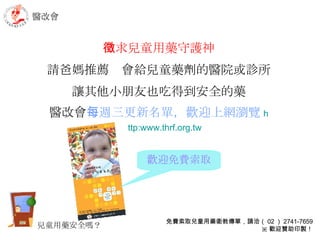 徵求 兒童用藥守護神 請爸媽推薦  會給兒童藥劑的醫院或診所 讓其他小朋友也吃得到安全的藥 醫改會 每週三更新名單，歡迎上網瀏覽 h ttp:www.thrf.org.tw 醫改會 免費索取兒童用藥衛教傳單，請洽（ 02 ） 2741-7659 ※ 歡迎贊助印製！ 歡迎免費索取 兒童用藥安全嗎？ 