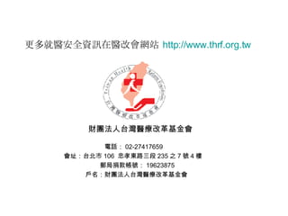 財團法人台灣醫療改革基金會 電話： 02-27417659  會址：台北市 106  忠孝東路三段 235 之 7 號 4 樓  郵局捐款帳號： 19623875 戶名：財團法人台灣醫療改革基金會  更多就醫安全資訊在醫改會網站   http:// www.thrf.org.tw 
