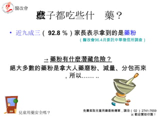 孩子都吃些什麽藥？ 近九成三 （ 92.8 ％）家長表示拿到的是 藥粉 （醫改會 96.4 月委託中華徵信所調查） -> 藥粉有什麽潛藏危險？ 絕大多數的藥粉是拿大人藥磨粉、減量、分包而來，所以…… .. 兒童用藥安全嗎？ 醫改會 免費索取兒童用藥衛教傳單，請洽（ 02 ） 2741-7659 ※ 歡迎贊助印製！ 