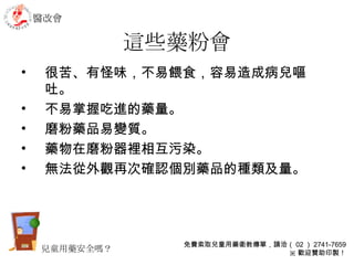 這些藥粉會 很苦、有怪味，不易餵食，容易造成病兒嘔吐。 不易掌握吃進的藥量。 磨粉藥品易變質。 藥物在磨粉器裡相互污染。 無法從外觀再次確認個別藥品的種類及量。 醫改會 免費索取兒童用藥衛教傳單，請洽（ 02 ） 2741-7659 ※ 歡迎贊助印製！ 兒童用藥安全嗎？ 