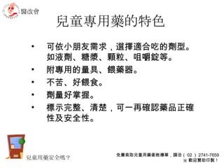 兒童專用藥的特色 可依小朋友需求，選擇適合吃的劑型。如液劑、糖漿、顆粒、咀嚼錠等。 附專用的量具、餵藥器。 不苦、好餵食。 劑量好掌握。 標示完整、清楚，可一再確認藥品正確性及安全性。  醫改會 免費索取兒童用藥衛教傳單，請洽（ 02 ） 2741-7659 ※ 歡迎贊助印製！ 兒童用藥安全嗎？ 