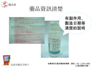 藥品資訊清楚 有副作用、製造日期等清楚的說明 醫改會 免費索取兒童用藥衛教傳單，請洽（ 02 ） 2741-7659 ※ 歡迎贊助印製！ 兒童用藥安全嗎？ 