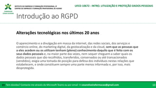 FORMADOR
CÉSAR OLIVEIRA
O aparecimento e a divulgação em massa da internet, das redes sociais, dos serviços e
comércio online, do marketing digital, da geolocalização e da cloud, sem que as pessoas que
a eles acedem ou os utilizam tenham (pleno) conhecimento daquilo que é feito com os
seus dados pessoais e, na maior parte das vezes, nem sequer cheguem a saber quais os
dados pessoais que são recolhidos, transferidos, conservados ou até transacionados
(vendidos), exigia uma tomada de posição para defesa dos indivíduos nestas relações que
estabelecem, e onde constituem sempre uma parte menos informada e, por isso, mais
desprotegida.
Alterações tecnológicas nos últimos 20 anos
Tem dúvidas? Contacte-me através do Microsoft Teams ou por email → cesaroliveiraformacao@gmail.com
✉ 10
Introdução ao RGPD
UFCD 10672 - INTRO. UTILIZAÇÃO E PROTEÇÃO DADOS PESSOAIS
 