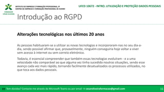 FORMADOR
CÉSAR OLIVEIRA
As pessoas habituaram-se a utilizar as novas tecnologias e incorporaram-nas no seu dia-a-
dia, sendo possível afirmar que, provavelmente, ninguém conseguiria hoje voltar a viver
sem acesso à internet ou sem correio eletrónico.
Todavia, é essencial compreender que também essas tecnologias evoluíram - e a uma
velocidade não comparável ao que alguma vez tinha sucedido noutras situações, sendo esse
avanço cada vez mais rápido, tornando facilmente desatualizados os processos utilizados, no
que toca aos dados pessoais.
Alterações tecnológicas nos últimos 20 anos
Tem dúvidas? Contacte-me através do Microsoft Teams ou por email → cesaroliveiraformacao@gmail.com
✉ 11
Introdução ao RGPD
UFCD 10672 - INTRO. UTILIZAÇÃO E PROTEÇÃO DADOS PESSOAIS
 