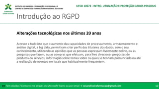 FORMADOR
CÉSAR OLIVEIRA
Acresce a tudo isto que o aumento das capacidades de processamento, armazenamento e
análise digital, a big data, permitiram criar perfis dos titulares dos dados, sem o seu
conhecimento, utilizando as opiniões que as pessoas expressam livremente online, ou as
pesquisas que fazem, ou as compras que efetuam, para lhes direcionar propostas de
produtos ou serviços, informação sobre temas sobre os quais se tenham pronunciado ou até
a realização de eventos em locais que habitualmente frequentem.
Alterações tecnológicas nos últimos 20 anos
Tem dúvidas? Contacte-me através do Microsoft Teams ou por email → cesaroliveiraformacao@gmail.com
✉ 12
Introdução ao RGPD
UFCD 10672 - INTRO. UTILIZAÇÃO E PROTEÇÃO DADOS PESSOAIS
 