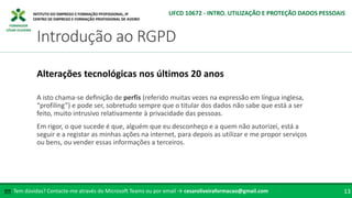 FORMADOR
CÉSAR OLIVEIRA
A isto chama-se definição de perfis (referido muitas vezes na expressão em língua inglesa,
“profiling”) e pode ser, sobretudo sempre que o titular dos dados não sabe que está a ser
feito, muito intrusivo relativamente à privacidade das pessoas.
Em rigor, o que sucede é que, alguém que eu desconheço e a quem não autorizei, está a
seguir e a registar as minhas ações na internet, para depois as utilizar e me propor serviços
ou bens, ou vender essas informações a terceiros.
Alterações tecnológicas nos últimos 20 anos
Tem dúvidas? Contacte-me através do Microsoft Teams ou por email → cesaroliveiraformacao@gmail.com
✉ 13
Introdução ao RGPD
UFCD 10672 - INTRO. UTILIZAÇÃO E PROTEÇÃO DADOS PESSOAIS
 