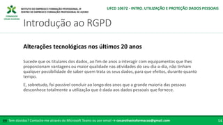 FORMADOR
CÉSAR OLIVEIRA
Sucede que os titulares dos dados, ao fim de anos a interagir com equipamentos que lhes
proporcionam vantagens ou maior qualidade nas atividades do seu dia-a-dia, não tinham
qualquer possibilidade de saber quem trata os seus dados, para que efeitos, durante quanto
tempo.
E, sobretudo, foi possível concluir ao longo dos anos que a grande maioria das pessoas
desconhece totalmente a utilização que é dada aos dados pessoais que fornece.
Alterações tecnológicas nos últimos 20 anos
Tem dúvidas? Contacte-me através do Microsoft Teams ou por email → cesaroliveiraformacao@gmail.com
✉ 14
Introdução ao RGPD
UFCD 10672 - INTRO. UTILIZAÇÃO E PROTEÇÃO DADOS PESSOAIS
 
