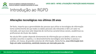 FORMADOR
CÉSAR OLIVEIRA
De facto, importa que a generalidade das pessoas que utiliza as tecnologias de informação
tome conhecimento de que todos os dados pessoais são relevantes e têm um valor no
mercado, sem que esse valor dependa de nenhumas características sociais, académicas ou
profissionais do titular dos dados.
No século XXI o poder depende diretamente da informação que se detém, sobre os mais
variados assuntos e aspetos, e o desenvolvimento tecnológico veio facilitar o acesso e
análise, em massa, de grandes volumes de informação. Desta forma, essa informação tem
hoje um valor económico, existindo mesmo um mercado para ela.
Alterações tecnológicas nos últimos 20 anos
Tem dúvidas? Contacte-me através do Microsoft Teams ou por email → cesaroliveiraformacao@gmail.com
✉ 15
Introdução ao RGPD
UFCD 10672 - INTRO. UTILIZAÇÃO E PROTEÇÃO DADOS PESSOAIS
 