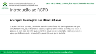 FORMADOR
CÉSAR OLIVEIRA
O RGPD constitui, por isso, um marco na vida dos titulares dos dados pessoais em que,
simultaneamente, se pode chamar a atenção para a relevância do assunto para todas as
pessoas e, com isso, permitir que aumentem a sua consciência digital e compreendam o
valor que todos os dados pessoais têm, para si e para quem os trata.
Alterações tecnológicas nos últimos 20 anos
Tem dúvidas? Contacte-me através do Microsoft Teams ou por email → cesaroliveiraformacao@gmail.com
✉ 16
Introdução ao RGPD
UFCD 10672 - INTRO. UTILIZAÇÃO E PROTEÇÃO DADOS PESSOAIS
 