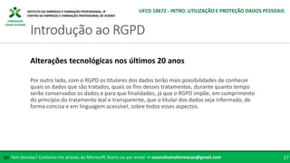 FORMADOR
CÉSAR OLIVEIRA
Por outro lado, com o RGPD os titulares dos dados terão mais possibilidades de conhecer
quais os dados que são tratados, quais os fins desses tratamentos, durante quanto tempo
serão conservados os dados e para que finalidades, já que o RGPD impõe, em cumprimento
do princípio do tratamento leal e transparente, que o titular dos dados seja informado, de
forma concisa e em linguagem acessível, sobre todos esses aspectos.
Alterações tecnológicas nos últimos 20 anos
Tem dúvidas? Contacte-me através do Microsoft Teams ou por email → cesaroliveiraformacao@gmail.com
✉ 17
Introdução ao RGPD
UFCD 10672 - INTRO. UTILIZAÇÃO E PROTEÇÃO DADOS PESSOAIS
 