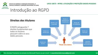 FORMADOR
CÉSAR OLIVEIRA
Tem dúvidas? Contacte-me através do Microsoft Teams ou por email → cesaroliveiraformacao@gmail.com
✉ 18
Introdução ao RGPD
UFCD 10672 - INTRO. UTILIZAÇÃO E PROTEÇÃO DADOS PESSOAIS
Direitos dos titulares
O RGPD salvaguarda 7
direitos fundamentais que
todos os titulares
possuem sobre os seus
dados pessoais.
 