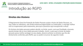 FORMADOR
CÉSAR OLIVEIRA
Tem dúvidas? Contacte-me através do Microsoft Teams ou por email → cesaroliveiraformacao@gmail.com
✉ 19
Introdução ao RGPD
UFCD 10672 - INTRO. UTILIZAÇÃO E PROTEÇÃO DADOS PESSOAIS
Direitos dos titulares
O Regulamento Geral de Proteção de Dados Pessoais ajuda o titular de Dados Pessoais, ou
seja, todos os individuos, não sendo empresas/organizações ou instituições, a interagir melhor
com os responsáveis pelo tratamento, para que o processo seja transparente e eficaz.
Os titulares de dados pessoais podem decidir, no limite, quem, com que finalidade e durante
quanto tempo são os seus dados pessoais tratados. Assim, e para que o titular de dados
pessoais possa melhor proteger os seus dados, deverá conhecer os direitos que lhe são
diretamente conferidos pelo RGPD, que se podem enunciar do seguinte modo:
 