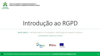 FORMADOR
CÉSAR OLIVEIRA
Introdução ao RGPD
UFCD 10672 – INTRODUÇÃO À UTILIZAÇÃO E PROTEÇÃO DE DADOS PESSOAIS
FORMADOR CÉSAR OLIVEIRA
Tem dúvidas? Contacte-me através do Microsoft Teams ou por email → cesaroliveiraformacao@gmail.com
✉ 2
 