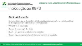FORMADOR
CÉSAR OLIVEIRA
Tem dúvidas? Contacte-me através do Microsoft Teams ou por email → cesaroliveiraformacao@gmail.com
✉ 20
Introdução ao RGPD
UFCD 10672 - INTRO. UTILIZAÇÃO E PROTEÇÃO DADOS PESSOAIS
Direito à informação
No momento em que os dados são recolhidos, ou depois da sua recolha se o solicitar, o titular
de dados pessoais tem o direito de ser informado sobre:
• A finalidade do tratamento
• O prazo de conservação dos dados
• Quem é o responsável pelo tratamento dos dados
• A quem é que o responsável pelo tratamento transmite os seus dados
 