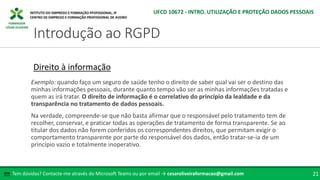 FORMADOR
CÉSAR OLIVEIRA
Tem dúvidas? Contacte-me através do Microsoft Teams ou por email → cesaroliveiraformacao@gmail.com
✉ 21
Introdução ao RGPD
UFCD 10672 - INTRO. UTILIZAÇÃO E PROTEÇÃO DADOS PESSOAIS
Direito à informação
Exemplo: quando faço um seguro de saúde tenho o direito de saber qual vai ser o destino das
minhas informações pessoais, durante quanto tempo vão ser as minhas informações tratadas e
quem as irá tratar. O direito de informação é o correlativo do princípio da lealdade e da
transparência no tratamento de dados pessoais.
Na verdade, compreende-se que não basta afirmar que o responsável pelo tratamento tem de
recolher, conservar, e praticar todas as operações de tratamento de forma transparente. Se ao
titular dos dados não forem conferidos os correspondentes direitos, que permitam exigir o
comportamento transparente por parte do responsável dos dados, então tratar-se-ia de um
princípio vazio e totalmente inoperativo.
 