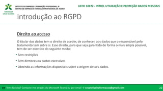 FORMADOR
CÉSAR OLIVEIRA
Tem dúvidas? Contacte-me através do Microsoft Teams ou por email → cesaroliveiraformacao@gmail.com
✉ 22
Introdução ao RGPD
UFCD 10672 - INTRO. UTILIZAÇÃO E PROTEÇÃO DADOS PESSOAIS
Direito ao acesso
O titular dos dados tem o direito de aceder, de conhecer, aos dados que o responsável pelo
tratamento tem sobre si. Esse direito, para que seja garantido de forma o mais ampla possível,
tem de ser exercido do seguinte modo:
• Sem restrições
• Sem demoras ou custos excessivos
• Obtendo as informações disponíveis sobre a origem desses dados.
 