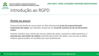 FORMADOR
CÉSAR OLIVEIRA
Tem dúvidas? Contacte-me através do Microsoft Teams ou por email → cesaroliveiraformacao@gmail.com
✉ 23
Introdução ao RGPD
UFCD 10672 - INTRO. UTILIZAÇÃO E PROTEÇÃO DADOS PESSOAIS
Direito ao acesso
O exercício do direito de acesso deve ser feito diretamente junto do responsável pelo
tratamento dos dados, por exemplo, através de um email de contacto ou de um formulário
online.
Importa sublinhar que o direito de acesso a dados de saúde, incluindo os dados genéticos, é
exercido por intermédio de médico escolhido pelo titular dos dados, uma vez que os dados
médicos apenas podem ser acedidos por esses profissionais.
 