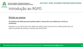 FORMADOR
CÉSAR OLIVEIRA
Tem dúvidas? Contacte-me através do Microsoft Teams ou por email → cesaroliveiraformacao@gmail.com
✉ 24
Introdução ao RGPD
UFCD 10672 - INTRO. UTILIZAÇÃO E PROTEÇÃO DADOS PESSOAIS
Direito ao acesso
Os titulares de dados pessoais podem pedir o acesso dos seus dados por escrito ou
oralmente.
Exemplo: Eu sou dono dos meus dados de saúde, posso junto do meu médico pedir para ver
todos resultados de análises e exames que tenha feito.
 