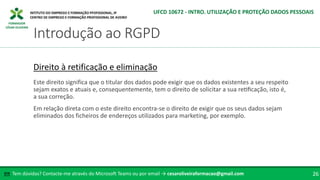 FORMADOR
CÉSAR OLIVEIRA
Tem dúvidas? Contacte-me através do Microsoft Teams ou por email → cesaroliveiraformacao@gmail.com
✉ 26
Introdução ao RGPD
UFCD 10672 - INTRO. UTILIZAÇÃO E PROTEÇÃO DADOS PESSOAIS
Direito à retificação e eliminação
Este direito significa que o titular dos dados pode exigir que os dados existentes a seu respeito
sejam exatos e atuais e, consequentemente, tem o direito de solicitar a sua retificação, isto é,
a sua correção.
Em relação direta com o este direito encontra-se o direito de exigir que os seus dados sejam
eliminados dos ficheiros de endereços utilizados para marketing, por exemplo.
 