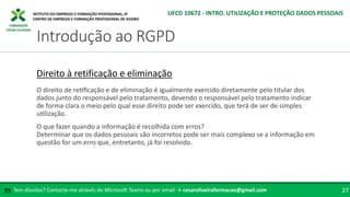 FORMADOR
CÉSAR OLIVEIRA
Tem dúvidas? Contacte-me através do Microsoft Teams ou por email → cesaroliveiraformacao@gmail.com
✉ 27
Introdução ao RGPD
UFCD 10672 - INTRO. UTILIZAÇÃO E PROTEÇÃO DADOS PESSOAIS
Direito à retificação e eliminação
O direito de retificação e de eliminação é igualmente exercido diretamente pelo titular dos
dados junto do responsável pelo tratamento, devendo o responsável pelo tratamento indicar
de forma clara o meio pelo qual esse direito pode ser exercido, que terá de ser de simples
utilização.
O que fazer quando a informação é recolhida com erros?
Determinar que os dados pessoais são incorretos pode ser mais complexo se a informação em
questão for um erro que, entretanto, já foi resolvido.
 