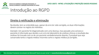 FORMADOR
CÉSAR OLIVEIRA
Tem dúvidas? Contacte-me através do Microsoft Teams ou por email → cesaroliveiraformacao@gmail.com
✉ 28
Introdução ao RGPD
UFCD 10672 - INTRO. UTILIZAÇÃO E PROTEÇÃO DADOS PESSOAIS
Direito à retificação e eliminação
Na dúvida, tem-se entendido que, apesar do erro ter sido corrigido, as duas informações
devem constar no registo do individuo.
Exemplo: Um paciente foi diagnosticado com uma doença, mas passado uma semana o
paciente é informado que devido a um erro do laboratório de análises clínicas o resultado das
análises foi trocado com os de um paciente verdadeiramente doente. É provável que seja
conservado tanto o registo médico incorreto como o registo médico já corrigido.
 