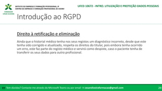 FORMADOR
CÉSAR OLIVEIRA
Tem dúvidas? Contacte-me através do Microsoft Teams ou por email → cesaroliveiraformacao@gmail.com
✉ 29
Introdução ao RGPD
UFCD 10672 - INTRO. UTILIZAÇÃO E PROTEÇÃO DADOS PESSOAIS
Direito à retificação e eliminação
Ainda que o historial médico tenha nos seus registos um diagnóstico incorreto, desde que este
tenha sido corrigido e atualizado, respeita os direitos do titular, pois embora tenha ocorrido
um erro, este faz parte do registo médico e servirá como despiste, caso o paciente tenha de
transferir os seus dados para outro profissional.
 