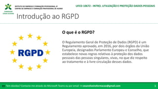 FORMADOR
CÉSAR OLIVEIRA
O Regulamento Geral de Proteção de Dados (RGPD) é um
Regulamento aprovado, em 2016, por dois órgãos da União
Europeia, designados Parlamento Europeu e Conselho, que
estabelece novas regras relativas à proteção dos dados
pessoais das pessoas singulares, vivas, no que diz respeito
ao tratamento e à livre circulação desses dados.
O que é o RGPD?
Tem dúvidas? Contacte-me através do Microsoft Teams ou por email → cesaroliveiraformacao@gmail.com
✉ 3
Introdução ao RGPD
UFCD 10672 - INTRO. UTILIZAÇÃO E PROTEÇÃO DADOS PESSOAIS
 