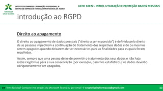 FORMADOR
CÉSAR OLIVEIRA
Tem dúvidas? Contacte-me através do Microsoft Teams ou por email → cesaroliveiraformacao@gmail.com
✉ 30
Introdução ao RGPD
UFCD 10672 - INTRO. UTILIZAÇÃO E PROTEÇÃO DADOS PESSOAIS
Direito ao apagamento
O direito ao apagamento de dados pessoais ("direito a ser esquecido") é definido pelo direito
de as pessoas impedirem a continuação do tratamento dos respetivos dados e de os mesmos
serem apagados quando deixarem de ser necessários para as finalidades para as quais foram
recolhidos.
Assim, sempre que uma pessoa deixe de permitir o tratamento dos seus dados e não haja
razões legítimas para a sua conservação (por exemplo, para fins estatísticos), os dados deverão
obrigatoriamente ser apagados.
 