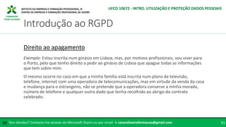 FORMADOR
CÉSAR OLIVEIRA
Tem dúvidas? Contacte-me através do Microsoft Teams ou por email → cesaroliveiraformacao@gmail.com
✉ 31
Introdução ao RGPD
UFCD 10672 - INTRO. UTILIZAÇÃO E PROTEÇÃO DADOS PESSOAIS
Direito ao apagamento
Exemplo: Estou inscrita num ginásio em Lisboa, mas, por motivos profissionais, vou viver para
o Porto, pelo que tenho direito a pedir ao ginásio de Lisboa que apague todas as informações
que tem sobre mim.
O mesmo ocorre no caso em que a minha família está inscrita num plano de televisão,
telefone, internet com uma operadora de telecomunicações, mas em virtude da venda da casa
e mudança para o estrangeiro, não se pretende que a operadora conserve a minha morada,
número de telefone e qualquer outro dado que tenha recolhido ao abrigo do contrato
celebrado.
 