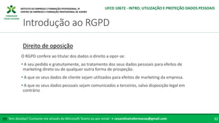FORMADOR
CÉSAR OLIVEIRA
Tem dúvidas? Contacte-me através do Microsoft Teams ou por email → cesaroliveiraformacao@gmail.com
✉ 32
Introdução ao RGPD
UFCD 10672 - INTRO. UTILIZAÇÃO E PROTEÇÃO DADOS PESSOAIS
Direito de oposição
O RGPD confere ao titular dos dados o direito a opor-se:
• A seu pedido e gratuitamente, ao tratamento dos seus dados pessoais para efeitos de
marketing direto ou de qualquer outra forma de prospeção.
• A que os seus dados de cliente sejam utilizados para efeitos de marketing da empresa.
• A que os seus dados pessoais sejam comunicados a terceiros, salvo disposição legal em
contrário
 