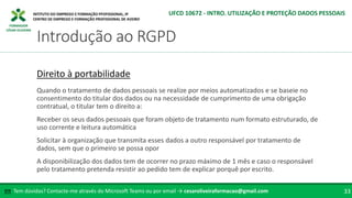 FORMADOR
CÉSAR OLIVEIRA
Tem dúvidas? Contacte-me através do Microsoft Teams ou por email → cesaroliveiraformacao@gmail.com
✉ 33
Introdução ao RGPD
UFCD 10672 - INTRO. UTILIZAÇÃO E PROTEÇÃO DADOS PESSOAIS
Direito à portabilidade
Quando o tratamento de dados pessoais se realize por meios automatizados e se baseie no
consentimento do titular dos dados ou na necessidade de cumprimento de uma obrigação
contratual, o titular tem o direito a:
Receber os seus dados pessoais que foram objeto de tratamento num formato estruturado, de
uso corrente e leitura automática
Solicitar à organização que transmita esses dados a outro responsável por tratamento de
dados, sem que o primeiro se possa opor
A disponibilização dos dados tem de ocorrer no prazo máximo de 1 mês e caso o responsável
pelo tratamento pretenda resistir ao pedido tem de explicar porquê por escrito.
 