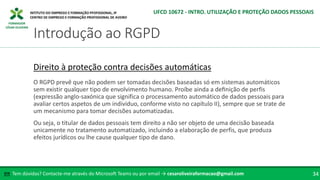 FORMADOR
CÉSAR OLIVEIRA
Tem dúvidas? Contacte-me através do Microsoft Teams ou por email → cesaroliveiraformacao@gmail.com
✉ 34
Introdução ao RGPD
UFCD 10672 - INTRO. UTILIZAÇÃO E PROTEÇÃO DADOS PESSOAIS
Direito à proteção contra decisões automáticas
O RGPD prevê que não podem ser tomadas decisões baseadas só em sistemas automáticos
sem existir qualquer tipo de envolvimento humano. Proíbe ainda a definição de perfis
(expressão anglo-saxónica que significa o processamento automático de dados pessoais para
avaliar certos aspetos de um individuo, conforme visto no capítulo II), sempre que se trate de
um mecanismo para tomar decisões automatizadas.
Ou seja, o titular de dados pessoais tem direito a não ser objeto de uma decisão baseada
unicamente no tratamento automatizado, incluindo a elaboração de perfis, que produza
efeitos jurídicos ou lhe cause qualquer tipo de dano.
 