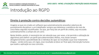 FORMADOR
CÉSAR OLIVEIRA
Tem dúvidas? Contacte-me através do Microsoft Teams ou por email → cesaroliveiraformacao@gmail.com
✉ 35
Introdução ao RGPD
UFCD 10672 - INTRO. UTILIZAÇÃO E PROTEÇÃO DADOS PESSOAIS
Direito à proteção contra decisões automáticas
Imagine-se que era criado um software que automaticamente procedia à abertura de
procedimento disciplinar a um trabalhador sempre que detetasse a existência de mais de
cinco faltas seguidas injustificadas. Ou que, por força de um perfil de crédito, seja recusada
automaticamente a compra de um carro.
Neste âmbito, porém, é necessário ter em atenção que, por vezes, a lei permite a utilização de
algoritmos para definir um perfil para determinados efeitos, mas existe sempre
obrigatoriamente a possibilidade de o indivíduo de opor ao resultado a que esse tratamento
chegou - sendo certo que, em regra, esse resultado só deve ser final após intervenção humana
que avalie a aplicação ao caso concreto.
 