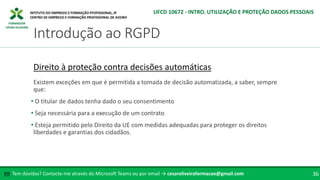 FORMADOR
CÉSAR OLIVEIRA
Tem dúvidas? Contacte-me através do Microsoft Teams ou por email → cesaroliveiraformacao@gmail.com
✉ 36
Introdução ao RGPD
UFCD 10672 - INTRO. UTILIZAÇÃO E PROTEÇÃO DADOS PESSOAIS
Direito à proteção contra decisões automáticas
Existem exceções em que é permitida a tomada de decisão automatizada, a saber, sempre
que:
• O titular de dados tenha dado o seu consentimento
• Seja necessária para a execução de um contrato
• Esteja permitido pelo Direito da UE com medidas adequadas para proteger os direitos
liberdades e garantias dos cidadãos.
 
