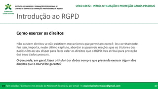 FORMADOR
CÉSAR OLIVEIRA
Não existem direitos se não existirem mecanismos que permitam exercê- los corretamente.
Por isso, importa, neste último capítulo, abordar as possíveis reações que os titulares dos
dados têm ao seu dispor para fazer valer os direitos que o RGPD lhes atribui para proteção
dos seus dados pessoais.
O que pode, em geral, fazer o titular dos dados sempre que pretenda exercer algum dos
direitos que o RGPD lhe garante?
Como exercer os direitos
Tem dúvidas? Contacte-me através do Microsoft Teams ou por email → cesaroliveiraformacao@gmail.com
✉ 37
Introdução ao RGPD
UFCD 10672 - INTRO. UTILIZAÇÃO E PROTEÇÃO DADOS PESSOAIS
 