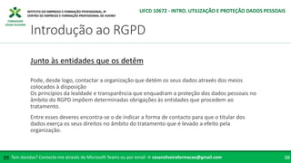 FORMADOR
CÉSAR OLIVEIRA
Pode, desde logo, contactar a organização que detém os seus dados através dos meios
colocados à disposição
Os princípios da lealdade e transparência que enquadram a proteção dos dados pessoais no
âmbito do RGPD impõem determinadas obrigações às entidades que procedem ao
tratamento.
Entre esses deveres encontra-se o de indicar a forma de contacto para que o titular dos
dados exerça os seus direitos no âmbito do tratamento que é levado a efeito pela
organização.
Junto às entidades que os detêm
Tem dúvidas? Contacte-me através do Microsoft Teams ou por email → cesaroliveiraformacao@gmail.com
✉ 38
Introdução ao RGPD
UFCD 10672 - INTRO. UTILIZAÇÃO E PROTEÇÃO DADOS PESSOAIS
 