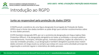 FORMADOR
CÉSAR OLIVEIRA
O RGPD prevê a existência de uma figura designada Encarregado de Proteção de Dados
(EPD) à qual o titular dos dados também se pode dirigir para solicitar esclarecimentos sobre
os seus dados pessoais.
O EPD (também designado DPO, por ser o acrónimo da designação em língua inglesa Data
Protection Officer), é de designação obrigatória em todas as entidades e serviços públicos
(nomeadamente, municípios, direções-gerais, institutos públicos, órgãos de soberania e, no
caso das entidades privadas, a sua designação é também obrigatória quando estas tratem
dados sensíveis em larga escala ou sempre que esteja em causa como atividade principal da
organização o controlo regular e sistemático de dados pessoais.
Junto ao responsável pela proteção de dados (DPO)
Tem dúvidas? Contacte-me através do Microsoft Teams ou por email → cesaroliveiraformacao@gmail.com
✉ 39
Introdução ao RGPD
UFCD 10672 - INTRO. UTILIZAÇÃO E PROTEÇÃO DADOS PESSOAIS
 