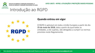 FORMADOR
CÉSAR OLIVEIRA
O RGPD é aplicável em toda a União Europeia a partir do dia
25 de maio de 2018, data a partir da qual todas as
entidades, a ele sujeitas, são obrigadas a cumprir as normas
previstas neste Regulamento.
Quando entrou em vigor
Tem dúvidas? Contacte-me através do Microsoft Teams ou por email → cesaroliveiraformacao@gmail.com
✉ 4
Introdução ao RGPD
UFCD 10672 - INTRO. UTILIZAÇÃO E PROTEÇÃO DADOS PESSOAIS
 