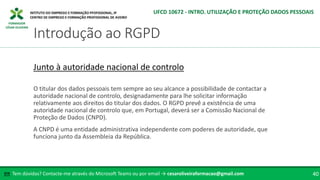 FORMADOR
CÉSAR OLIVEIRA
O titular dos dados pessoais tem sempre ao seu alcance a possibilidade de contactar a
autoridade nacional de controlo, designadamente para lhe solicitar informação
relativamente aos direitos do titular dos dados. O RGPD prevê a existência de uma
autoridade nacional de controlo que, em Portugal, deverá ser a Comissão Nacional de
Proteção de Dados (CNPD).
A CNPD é uma entidade administrativa independente com poderes de autoridade, que
funciona junto da Assembleia da República.
Junto à autoridade nacional de controlo
Tem dúvidas? Contacte-me através do Microsoft Teams ou por email → cesaroliveiraformacao@gmail.com
✉ 40
Introdução ao RGPD
UFCD 10672 - INTRO. UTILIZAÇÃO E PROTEÇÃO DADOS PESSOAIS
 