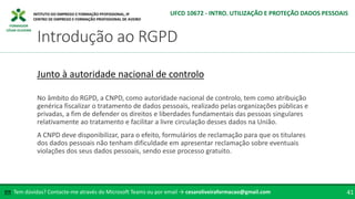 FORMADOR
CÉSAR OLIVEIRA
No âmbito do RGPD, a CNPD, como autoridade nacional de controlo, tem como atribuição
genérica fiscalizar o tratamento de dados pessoais, realizado pelas organizações públicas e
privadas, a fim de defender os direitos e liberdades fundamentais das pessoas singulares
relativamente ao tratamento e facilitar a livre circulação desses dados na União.
A CNPD deve disponibilizar, para o efeito, formulários de reclamação para que os titulares
dos dados pessoais não tenham dificuldade em apresentar reclamação sobre eventuais
violações dos seus dados pessoais, sendo esse processo gratuito.
Junto à autoridade nacional de controlo
Tem dúvidas? Contacte-me através do Microsoft Teams ou por email → cesaroliveiraformacao@gmail.com
✉ 41
Introdução ao RGPD
UFCD 10672 - INTRO. UTILIZAÇÃO E PROTEÇÃO DADOS PESSOAIS
 