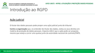 FORMADOR
CÉSAR OLIVEIRA
O titular dos dados pessoais pode propor uma ação judicial junto do tribunal:
Contra a organização que, no entender do titular dos dados, violou os seus direitos em
matéria de proteção de dados pessoais. Importa referir que a ação pode ser proposta
mesmo que esteja a correr uma queixa junto da autoridade nacional de controlo/CNPD.
Ação judicial
Tem dúvidas? Contacte-me através do Microsoft Teams ou por email → cesaroliveiraformacao@gmail.com
✉ 42
Introdução ao RGPD
UFCD 10672 - INTRO. UTILIZAÇÃO E PROTEÇÃO DADOS PESSOAIS
 