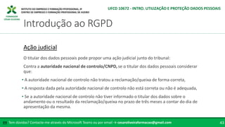 FORMADOR
CÉSAR OLIVEIRA
O titular dos dados pessoais pode propor uma ação judicial junto do tribunal:
Contra a autoridade nacional de controlo/CNPD, se o titular dos dados pessoais considerar
que:
• A autoridade nacional de controlo não tratou a reclamação/queixa de forma correta,
• A resposta dada pela autoridade nacional de controlo não está correta ou não é adequada,
• Se a autoridade nacional de controlo não tiver informado o titular dos dados sobre o
andamento ou o resultado da reclamação/queixa no prazo de três meses a contar do dia de
apresentação da mesma.
Ação judicial
Tem dúvidas? Contacte-me através do Microsoft Teams ou por email → cesaroliveiraformacao@gmail.com
✉ 43
Introdução ao RGPD
UFCD 10672 - INTRO. UTILIZAÇÃO E PROTEÇÃO DADOS PESSOAIS
 