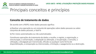FORMADOR
CÉSAR OLIVEIRA
De acordo com o RGPD, tratar dados pessoais significa:
a) Realizar uma operação ou um conjunto de operações sobre dados pessoais ou sobre
conjuntos de dados pessoais, e fazê-lo
b) Por meios automatizados ou não automatizados
Constituem operações de tratamento de dados a recolha, o registo, a organização, a
estruturação, a conservação, a adaptação ou alteração, a recuperação, a consulta, a
utilização, a divulgação por transmissão, difusão ou qualquer outra forma de
disponibilização, a comparação ou interconexão, a limitação, o apagamento ou a destruição.
Conceito de tratamento de dados
Tem dúvidas? Contacte-me através do Microsoft Teams ou por email → cesaroliveiraformacao@gmail.com
✉ 45
Principais conceitos e princípios
UFCD 10672 - INTRO. UTILIZAÇÃO E PROTEÇÃO DADOS PESSOAIS
 