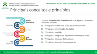 FORMADOR
CÉSAR OLIVEIRA
Existem seis princípios fundamentais que regem o tratamento
de dados pessoais:
1) Princípio do tratamento lícito, leal e transparente
2) Princípio da minimização dos dados
3) Princípio da exatidão
4) Princípio da integridade e confidencialidade dos dados
5) Princípio da limitação de finalidades
6) Princípio da limitação de conservação
Tem dúvidas? Contacte-me através do Microsoft Teams ou por email → cesaroliveiraformacao@gmail.com
✉ 46
Principais conceitos e princípios
UFCD 10672 - INTRO. UTILIZAÇÃO E PROTEÇÃO DADOS PESSOAIS
 