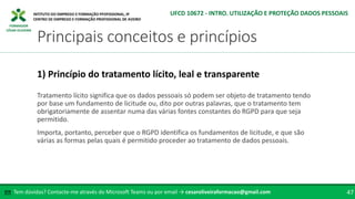 FORMADOR
CÉSAR OLIVEIRA
Tratamento lícito significa que os dados pessoais só podem ser objeto de tratamento tendo
por base um fundamento de licitude ou, dito por outras palavras, que o tratamento tem
obrigatoriamente de assentar numa das várias fontes constantes do RGPD para que seja
permitido.
Importa, portanto, perceber que o RGPD identifica os fundamentos de licitude, e que são
várias as formas pelas quais é permitido proceder ao tratamento de dados pessoais.
1) Princípio do tratamento lícito, leal e transparente
Tem dúvidas? Contacte-me através do Microsoft Teams ou por email → cesaroliveiraformacao@gmail.com
✉ 47
Principais conceitos e princípios
UFCD 10672 - INTRO. UTILIZAÇÃO E PROTEÇÃO DADOS PESSOAIS
 