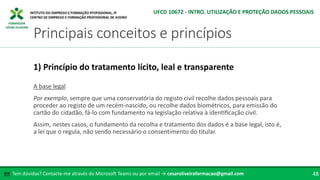 FORMADOR
CÉSAR OLIVEIRA
A base legal
Por exemplo, sempre que uma conservatória do registo civil recolhe dados pessoais para
proceder ao registo de um recém-nascido, ou recolhe dados biométricos, para emissão do
cartão do cidadão, fá-lo com fundamento na legislação relativa à identificação civil.
Assim, nestes casos, o fundamento da recolha e tratamento dos dados é a base legal, isto é,
a lei que o regula, não sendo necessário o consentimento do titular.
1) Princípio do tratamento lícito, leal e transparente
Tem dúvidas? Contacte-me através do Microsoft Teams ou por email → cesaroliveiraformacao@gmail.com
✉ 48
Principais conceitos e princípios
UFCD 10672 - INTRO. UTILIZAÇÃO E PROTEÇÃO DADOS PESSOAIS
 