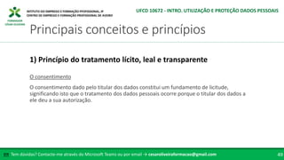 FORMADOR
CÉSAR OLIVEIRA
O consentimento
O consentimento dado pelo titular dos dados constitui um fundamento de licitude,
significando isto que o tratamento dos dados pessoais ocorre porque o titular dos dados a
ele deu a sua autorização.
1) Princípio do tratamento lícito, leal e transparente
Tem dúvidas? Contacte-me através do Microsoft Teams ou por email → cesaroliveiraformacao@gmail.com
✉ 49
Principais conceitos e princípios
UFCD 10672 - INTRO. UTILIZAÇÃO E PROTEÇÃO DADOS PESSOAIS
 